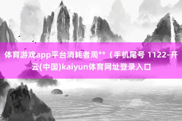 体育游戏app平台消耗者周**（手机尾号 1122-开云(中国)kaiyun体育网址登录入口