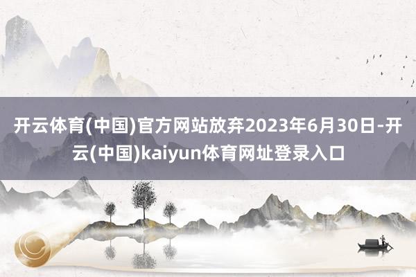 开云体育(中国)官方网站放弃2023年6月30日-开云(中国)kaiyun体育网址登录入口